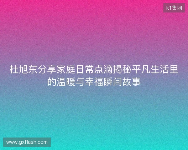 杜旭东分享家庭日常点滴揭秘平凡生活里的温暖与幸福瞬间故事